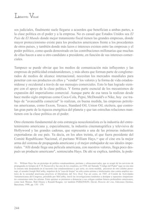 sos judiciales, finalmente suele llegarse a acuerdos que benefician a ambas partes, a
la clase política en el poder y a la empresa. No es casual que estados unidos sea El
País de El Mundo donde mejor tratamiento fiscal tienen las grandes empresas, donde
mayor proteccionismo existe para los productos americanos frente a los procedentes
de otros países, y también donde más lazos e intereses existen entre las empresas y el
poder político, como queda demostrado en las contribuciones millonarias que muchas
de ellas hacen a uno u otro candidato a presidente, en función de sus intereses comer-
ciales.
tampoco se puede obviar que los medios de comunicación más influyentes y las
empresas de publicidad estadounidenses, y más ahora que forman parte de conglome-
rados de medios de alcance internacional, necesitan los mercados mundiales para
penetrar con sus productos en ellos y "vender" los valores y la forma de vida estadou-
nidense y occidental a través de sus mensajes comerciales. esto lo han logrado siem-
pre con el apoyo de la clase política. Y forma parte esencial de los mecanismos de
expansión del imperialismo comercial. Aunque parte de esa tarea la realizan desde
hace medio siglo empresas como Coca-Cola, Pepsi, McDonald's o Nike, hoy ese tra-
bajo de "avanzadilla comercial" lo realizan, en buena medida, las empresas petrole-
ras americanas, como exxon, texaco, standard oil, union oil, etcétera, que contro-
lan gran parte de la riqueza energética del planeta y que tan estrechas relaciones man-
tienen con la clase política en el poder.
otro elemento fundamental de esta estrategia neocolonialista es la industria del entre-
tenimiento americana y, especialmente, la industria cinematográfica y televisiva de
Hollywood y las grandes cadenas, que representa a una de las primeras industrias
exportadoras de ese país. Ya decía, en los años treinta, el que fuera presidente del
Comité republicano Nacional, el puritano William Hays,10 que el cine era la mejor
arma del sistema de propaganda americano y el mejor embajador de sus ideales impe-
riales. "Allí donde llega una película americana, con nuestros valores, llega poco des-
pués un producto americano", sentenciaba Hays. De ahí se explica, también, la pode-
244
Laberinto Visual
10.- William Hays fue un prototipo de político estadounidense, puritano y ultraconservador, que se ocupó de los servicios de
propaganda en tiempos de F. D. roosevelt y fue uno de los creadores, en 1930, del llamado "Código del Pudor" (que no era sino
la censura más despiadada en el naciente cine estadounidense) y que sería, en cierta medida, precursor de otro célebre perso-
naje, el senador Joseph McCarthy, impulsor de la "caza de brujas" no sólo contra artistas e intelectuales sino contra amplios sec-
tores de la sociedad americana proclives al liberalismo del New Deal. Fue así como, en 1947, el Comité de Actividades
Antiamericanas del Congreso, presidido por McCarthy, inició las investigaciones tendentes a destapar a supuestos simpatizan-
tes comunistas entre los artistas. entre quienes se prestaron a denunciar a sus colegas estaban futuros prohombres americanos,
como Jack Warner, Walt Disney o ronald reagan; ver también PArKiNsoN, David, Historia del cine, ediciones Destino,
barcelona, 1998, pp. 158 - 159.
 