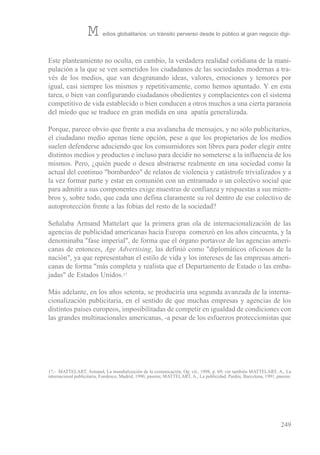este planteamiento no oculta, en cambio, la verdadera realidad cotidiana de la mani-
pulación a la que se ven sometidos los ciudadanos de las sociedades modernas a tra-
vés de los medios, que van desgranando ideas, valores, emociones y temores por
igual, casi siempre los mismos y repetitivamente, como hemos apuntado. Y en esta
tarea, o bien van configurando ciudadanos obedientes y complacientes con el sistema
competitivo de vida establecido o bien conducen a otros muchos a una cierta paranoia
del miedo que se traduce en gran medida en una apatía generalizada.
Porque, parece obvio que frente a esa avalancha de mensajes, y no sólo publicitarios,
el ciudadano medio apenas tiene opción, pese a que los propietarios de los medios
suelen defenderse aduciendo que los consumidores son libres para poder elegir entre
distintos medios y productos e incluso para decidir no someterse a la influencia de los
mismos. Pero, ¿quién puede o desea abstraerse realmente en una sociedad como la
actual del continuo "bombardeo" de relatos de violencia y catástrofe trivializados y a
la vez formar parte y estar en comunión con un entramado o un colectivo social que
para admitir a sus componentes exige muestras de confianza y respuestas a sus miem-
bros y, sobre todo, que cada uno defina claramente su rol dentro de ese colectivo de
autoprotección frente a las fobias del resto de la sociedad?
señalaba Armand Mattelart que la primera gran ola de internacionalización de las
agencias de publicidad americanas hacia europa comenzó en los años cincuenta, y la
denominaba "fase imperial", de forma que el órgano portavoz de las agencias ameri-
canas de entonces, Age Advertising, las definió como "diplomáticos oficiosos de la
nación", ya que representaban el estilo de vida y los intereses de las empresas ameri-
canas de forma "más completa y realista que el Departamento de estado o las emba-
jadas" de estados unidos.17
Más adelante, en los años setenta, se produciría una segunda avanzada de la interna-
cionalización publicitaria, en el sentido de que muchas empresas y agencias de los
distintos países europeos, imposibilitadas de competir en igualdad de condiciones con
las grandes multinacionales americanas, -a pesar de los esfuerzos proteccionistas que
249
M edios globalitarios: un tránsito perverso desde lo público al gran negocio digi-
17.- MAtteLArt, Armand, La mundialización de la comunicación, op. cit., 1998, p. 69; ver también MAtteLArt, A., La
internacional publicitaria, Fundesco, Madrid, 1990, passim; MAtteLArt, A., La publicidad, Paidós, barcelona, 1991, passim.
 