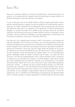 latina de las políticas públicas en materia de audiovisual y telecomunicaciones, en
general, y a la aniquilación de cualquier noción de cultura que no tenga salidas en el
mercado dominante, como bien advierte este experto.
Y esto es más grave aún en un mundo donde no sólo la imagen proyectada es mani-
pulada sistemáticamente y sesgada, sino que las palabras son continuamente tergiver-
sadas por los efectos colaterales de la propaganda, hasta tal punto que ellas mismas
han dejado de saber cuál es su verdadero y real significado. Ya decía Foucault que el
lenguaje "es un abuso de poder en la medida en que se puede utilizar de una forma
específica, una forma tan oscura que se impone desde el exterior a la persona a la que
se dirige, y crea así problemas insolubles, ya sea de comprensión, de reutilización, de
inversión, de respuestas o de críticas" (Foucault.1999:267).
esta idea nos sirve también para acercarnos final y brevemente a un fenómeno de
máxima actualidad, el de los blogs en internet, esas web personalizadas donde hay
todo tipo de expresiones (se dice que hay ya alrededor de 11 millones de personas que
tienen su propio blog en internet) y que algunos denominan "periodismo ciudadano".
Quizás este fenómeno u otros que están por llegar dentro del ámbito de las nuevas
tecnologías no sea sino una manifestación más del interés que los "nativos digitales",
los más seducidos, tienen por participar de alguna manera en este mercado/espejo
global, teledirigido desde un mando a distancia por la mano y la mente del Gran
Hermano. este tipo de comportamientos, más o menos altruistas, libres o lucrativos
se imponen en ese mercado de la imagen y el sonido digitales como nuevas modas
que serán reutilizadas por las empresas culturales y de comunicación y los propios
anunciantes para vender. Pues no es otra su razón de ser que vender ideas, productos,
emociones, miedos… y obtener con ello el mayor beneficio posible. Las 500 multi-
nacionales que controlan el 52% del Producto interior bruto mundial están conven-
cidas de que la única fuerza que hace avanzar a la civilización occidental es el mer-
cado global, con sus múltiples y espectaculares formas de fascinación. Y poco les
importa que, tal vez, alrededor de 4.000 millones de personas de este planeta puedan
creer lo contrario, porque su espíritu aglutinador y uniformizador les dice que a gran
252
Laberinto Visual
 