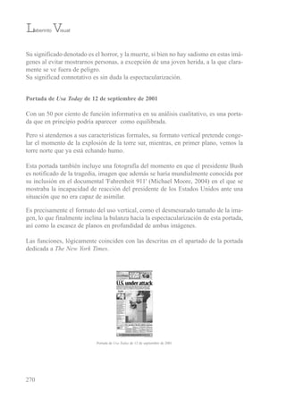 su significado denotado es el horror, y la muerte, si bien no hay sadismo en estas imá-
genes al evitar mostrarnos personas, a excepción de una joven herida, a la que clara-
mente se ve fuera de peligro.
su significad connotativo es sin duda la espectacularización.
Portada de Usa Today de 12 de septiembre de 2001
Con un 50 por ciento de función informativa en su análisis cualitativo, es una porta-
da que en principio podría aparecer como equilibrada.
Pero si atendemos a sus características formales, su formato vertical pretende conge-
lar el momento de la explosión de la torre sur, mientras, en primer plano, vemos la
torre norte que ya está echando humo.
esta portada también incluye una fotografía del momento en que el presidente bush
es notificado de la tragedia, imagen que además se haría mundialmente conocida por
su inclusión en el documental 'Fahrenheit 911' (Michael Moore, 2004) en el que se
mostraba la incapacidad de reacción del presidente de los estados unidos ante una
situación que no era capaz de asimilar.
es precisamente el formato del uso vertical, como el desmesurado tamaño de la ima-
gen, lo que finalmente inclina la balanza hacia la espectacularización de esta portada,
así como la escasez de planos en profundidad de ambas imágenes.
Las funciones, lógicamente coinciden con las descritas en el apartado de la portada
dedicada a The New York Times.
270
Laberinto Visual
Portada de Usa Today de 12 de septiembre de 2001
 