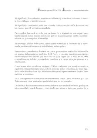 su significado denotado sería nuevamente el horror y el sadismo, así como la muer-
te provocada por el acontecimiento.
su significado connotativo seria, una vez más, la espectacularización de una de tan-
tas escenas que allí se vivieron aquel día.
Para concluir, hemos de recordar que partíamos de la hipótesis de una mayor espec-
tacularización en los medios nacionales que los estadounidenses frente a aconteci-
mientos de gran magnitud informativa.
sin embargo, a la luz de los datos, vemos como en realidad el fenómeno de la espec-
tacularización está fuertemente asimilado en ambos países.
Hemos visto como el único diario de los cuatro que mantiene su nivel de información
por encima del espectáculo es el New York Times, si bien aún mantiene unos niveles
no deseables de este último, que en el caso de 2001 llegan casi al 40%. en el 2004,
es sensiblemente inferior, pero también es debido a la menor atención prestada a la
información.
Como hemos visto, en el caso nacional, El País es el único que mantiene un cierto
equilibrio entre ambas mediciones, si bien, como ya hemos comentado, no es un equi-
librio nada deseable en un tipo de información que se supone exenta de juicios, valo-
raciones y opiniones.
en el lado opuesto de la horquilla nos encontramos con el Diario El Mundo y el Usa
Today con una clara tendencia espectacularizante en sus portadas.
La similitud de datos entre ambos acontecimientos nos revela el hecho de que hay un
intencionalidad clara de buscar el espectáculo para atraer al lector por encima de la
273
Portadas de prensa 11-S y 11-M. Información vs espectacularización
 