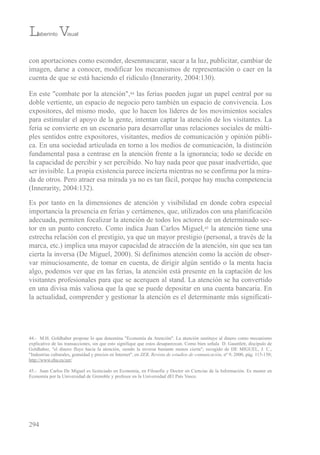 con aportaciones como esconder, desenmascarar, sacar a la luz, publicitar, cambiar de
imagen, darse a conocer, modificar los mecanismos de representación o caer en la
cuenta de que se está haciendo el ridículo (innerarity, 2004:130).
en este "combate por la atención",44 las ferias pueden jugar un papel central por su
doble vertiente, un espacio de negocio pero también un espacio de convivencia. Los
expositores, del mismo modo, que lo hacen los líderes de los movimientos sociales
para estimular el apoyo de la gente, intentan captar la atención de los visitantes. La
feria se convierte en un escenario para desarrollar unas relaciones sociales de múlti-
ples sentidos entre expositores, visitantes, medios de comunicación y opinión públi-
ca. en una sociedad articulada en torno a los medios de comunicación, la distinción
fundamental pasa a centrase en la atención frente a la ignorancia; todo se decide en
la capacidad de percibir y ser percibido. No hay nada peor que pasar inadvertido, que
ser invisible. La propia existencia parece incierta mientras no se confirma por la mira-
da de otros. Pero atraer esa mirada ya no es tan fácil, porque hay mucha competencia
(innerarity, 2004:132).
es por tanto en la dimensiones de atención y visibilidad en donde cobra especial
importancia la presencia en ferias y certámenes, que, utilizados con una planificación
adecuada, permiten focalizar la atención de todos los actores de un determinado sec-
tor en un punto concreto. Como indica Juan Carlos Miguel,45 la atención tiene una
estrecha relación con el prestigio, ya que un mayor prestigio (personal, a través de la
marca, etc.) implica una mayor capacidad de atracción de la atención, sin que sea tan
cierta la inversa (De Miguel, 2000). si definimos atención como la acción de obser-
var minuciosamente, de tomar en cuenta, de dirigir algún sentido o la menta hacia
algo, podemos ver que en las ferias, la atención está presente en la captación de los
visitantes profesionales para que se acerquen al stand. La atención se ha convertido
en una divisa más valiosa que la que se puede depositar en una cuenta bancaria. en
la actualidad, comprender y gestionar la atención es el determinante más significati-
294
44.- M.H. Goldhaber propone lo que denomina "economía da Atención". La atención sustituye al dinero como mecanismo
explicativo de las transacciones, sin que esto signifique que estos desaparezcan. Como bien señala D. Gauntlett, discípulo de
Goldhaber, "el dinero fluye hacia la atención, siendo la inversa bastante menos cierta"; recogido de De MiGueL, J. C.,
"industrias culturales, gratuidad y precios en internet", en ZER, Revista de estudios de comunicación, nº 9, 2000, pág. 115-150;
http://www.ehu.es/zer/
45.- Juan Carlos De Miguel es licenciado en economía, en Filosofía y Doctor en Ciencias de la información. es master en
economía por la universidad de Grenoble y profesor en la universidad del País vasco.
Laberinto Visual
 