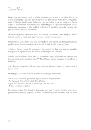 32
Fonda, que ese verano visitó la ciudad como turista. vemos el encierro. sancho se
siente zarandeado y se libra por milagro de las embestidas de los toros. Pregunta a
todo El Mundo donde puede hallar esa caja que habla y que da imágenes. Parece
como, si de momento, hubiera olvidado a Don Quijote. si quisiera trabajar en la pelí-
cula podría hablar con el jefe, y el jefe es Welles. el narrador, que se ha vuelto a inte-
grar en nuestra película, interviene:
-Si hubiera podido enfocarlo hacia su corazón -se refiere a don Quijote- habría
hallado entera la imagen de aquel a quien consideraba su señor.
Finalmente, sancho halla a su amo encerrado en una carreta que bien pareciera una
prisión, y que sancho consigue sacar de allí tirando de ella como un burro.
-¿Quieres luchar contra los mercaderes de sueños?, le dice a su amo en una clara
transposición argumentativa del Welles mentado por sus criaturas.
sancho sale en defensa de su amo. si su amo está loco, ¿Qué decir de aquellas bes-
tias que se divierten matando toros? Y Don Quijote parece recuperar el sentido en la
hora final:
-Oh, Sancho, en verdad Dulcinea no es ninguna hermosa dama, ni yo el caballero
que tú crees.
Don Quijote y sancho vuelven a entablar un diálogo interesante:
-Es el único caballero que me he topado en toda mi perra vida.
-No hay nada bajo el sol, añade Don Quijote.
-¿Que no? Hay una caja en la que se oye y se ven cosas.
-Te has vuelto un soñador.
el montaje corta a Don Quijote y sancho de nuevo en el campo. sancho quiere reco-
ger sus cosas antes de largarse a la luna. el montaje aquí no encadena bien los acon-
Laberinto Visual
 