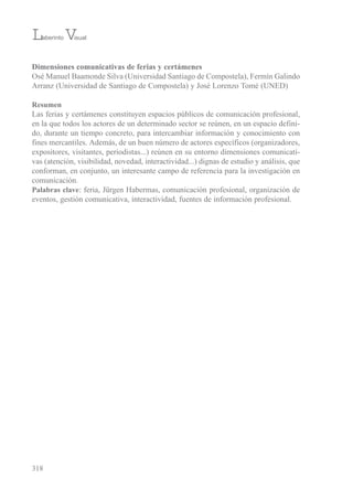 Dimensiones comunicativas de ferias y certámenes
osé Manuel baamonde silva (universidad santiago de Compostela), Fermín Galindo
Arranz (universidad de santiago de Compostela) y José Lorenzo tomé (uNeD)
Resumen
Las ferias y certámenes constituyen espacios públicos de comunicación profesional,
en la que todos los actores de un determinado sector se reúnen, en un espacio defini-
do, durante un tiempo concreto, para intercambiar información y conocimiento con
fines mercantiles. Además, de un buen número de actores específicos (organizadores,
expositores, visitantes, periodistas...) reúnen en su entorno dimensiones comunicati-
vas (atención, visibilidad, novedad, interactividad...) dignas de estudio y análisis, que
conforman, en conjunto, un interesante campo de referencia para la investigación en
comunicación.
Palabras clave: feria, Jürgen Habermas, comunicación profesional, organización de
eventos, gestión comunicativa, interactividad, fuentes de información profesional.
318
Laberinto Visual
 