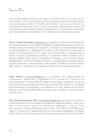rosos artículos sobre el Espacio de la ciudad; La Vivienda Obrera; Las Funciones de
la Fotografía; Uso de la Fotografía en Prensa. Podemos destacar de su bibliografía:
Las Casas baratas de Bilbao 1911-1936; Alfred Nobel. Tximelarre. La Dinamita; La
Cooperativa de Santa Ana. De la Utopía a la Realidad; Dramaturgias visuales; "el
Cine de la iberia del arquitecto santos Zunzunegui"; "La vivienda obrera del arqui-
tecto Manuel María de smith ibarra"; "Las funciones de la fotografía de guerra".
Tasio Camiñas Hernández (tasio@uma.es) es profesor en la Facultad de Ciencias de
la Comunicación de la universidad de Málaga. Ha trabajado durante unos 20 años en
distintos medios de comunicación españoles y extranjeros y ha desempeñado cargos
de responsabilidad en la Administración central, en los ámbitos de la educación, la
ciencia y la comunicación. en el campo de la investigación en comunicación se
mueve en torno al pensamiento crítico y la economía política; colabora con el
Glasgow Media Group, de la universidad de Glasgow, y la revista de internet
Midia&Politica, de la universidad de brasilia; y ha participado en diversos foros y
congresos nacionales e internacionales, como ponente. Ha publicado el libro titulado:
Mitos globales y alteridad, en la editorial Los Libros de la Frontera (barcelona).
Sonia Blanco (www.soniablanco.es) es profesora del Departamento de
Comunicación Audiovisual y Publicidad de la Facultad de Ciencias de la
Comunicación de la universidad de Málaga, donde imparte asignaturas en las que
hace uso de los nuevos medios de comunicación social (blogs, podcasts y videoblogs)
como herramienta de aprendizaje y de reflexión en el aula. Además de su blog en
Filmica, es co-editora de Podcastfera, un espacio para el debate y la reflexión sobre
diversos temas.
Xosé Manuel Baamonde Silva (xbaamonde@gmail.com) es doctor en Ciencias de
la información por la universidad de santiago de Compostela (2007) y autor de la
tesis: As feiras como espazos de comunicación profesional: o caso da Feira
Internacional de Galicia-Fundación Semana Verde, 1995-2004, (usC, 2008); licen-
ciado en Ciencias de la información por la universidad Complutense de Madrid
(1993); Director de Comunicación de la Feira internacional de Galicia (1994-2004);
328
Laberinto Visual
 