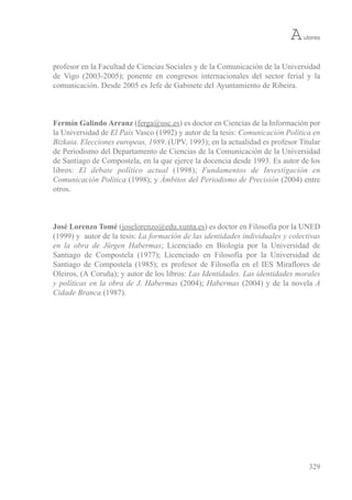 profesor en la Facultad de Ciencias sociales y de la Comunicación de la universidad
de vigo (2003-2005); ponente en congresos internacionales del sector ferial y la
comunicación. Desde 2005 es Jefe de Gabinete del Ayuntamiento de ribeira.
Fermín Galindo Arranz (ferga@usc.es) es doctor en Ciencias de la información por
la universidad de El País vasco (1992) y autor de la tesis: Comunicación Política en
Bizkaia. Elecciones europeas, 1989. (uPv, 1993); en la actualidad es profesor titular
de Periodismo del Departamento de Ciencias de la Comunicación de la universidad
de santiago de Compostela, en la que ejerce la docencia desde 1993. es autor de los
libros: El debate político actual (1998); Fundamentos de Investigación en
Comunicación Política (1998); y Ámbitos del Periodismo de Precisión (2004) entre
otros.
José Lorenzo Tomé (joselorenzo@edu.xunta.es) es doctor en Filosofía por la uNeD
(1999) y autor de la tesis: La formación de las identidades individuales y colectivas
en la obra de Jürgen Habermas; Licenciado en biología por la universidad de
santiago de Compostela (1977); Licenciado en Filosofía por la universidad de
santiago de Compostela (1985); es profesor de Filosofía en el ies Miraflores de
oleiros, (A Coruña); y autor de los libros: Las Identidades. Las identidades morales
y políticas en la obra de J. Habermas (2004); Habermas (2004) y de la novela A
Cidade Branca (1987).
329
Autores
 