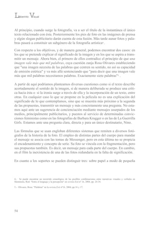 Al principio, cuando surge la fotografía, va a ser el título de la instantánea el único
texto relacionado con ésta. Posteriormente los pies de foto en las imágenes de prensa
y algún slogan publicitario darán cuenta de esta fusión. Más tarde aunar fotos y pala-
bras pasará a constituir un subgénero de la fotografía artística4 .
Con respecto a los objetivos, y de manera general, podemos encontrar dos casos: en
los que se pretende explicar el significado de la imagen y en los que se aspira a trans-
mitir un mensaje. Ahora bien, el primero de ellos contradice el principio de que una
imagen vale más que mil palabras, cuya cuestión zanja rosa olivares estableciendo
que "una imagen necesita de las palabras que centren su sentido, no así su capacidad
de emisión estética" y va más allá sentenciando que "para decir que una imagen vale
más que mil palabras necesitamos palabras. exactamente siete palabras"5 .
A partir de aquí podríamos plantearnos diversas cuestiones como si el texto describe
acertadamente el sentido de la imagen, si de manera deliberada se produce una críti-
ca hacia ésta o si la ironía surge a través de ella y la incorporación de un texto, entre
otras. en cualquier caso lo que se propone en la película no es una explicación del
significado de lo que contemplamos, sino que se muestra más próximo a la segunda
de las propuestas, transmitir un mensaje y más concretamente una pregunta. No esta-
mos aquí ante un sugerencia de concienciación mediante mensajes usurpados de los
medios, principalmente publicitarios, y puestos al servicio de determinadas convic-
ciones feministas como en las fotografías de barbara Krugger o en las de La Guerrilla
Girls. estamos ante una pregunta clara, directa y para un único destinatario, Nino.
Las fórmulas que se usan engloban diferentes sistemas que remiten a diversos fotó-
grafos de la historia de la foto. el empleo de distintas partes del cuerpo para mandar
el mensaje se asocia con las tomas de Messenger, pero en esta última no se propicia
el encadenamiento y concepto de serie. su foto se vincula con la fragmentación, pero
sus propuestas también. es decir, un mensaje para cada parte del cuerpo. en cambio,
en el film la inexistencia de una de las fotos redundaría en la falta de significación.
en cuanto a los soportes se pueden distinguir tres: sobre papel a modo de pequeña
54
Laberinto Visual
4.- se puede encontrar un recorrido cronológico de las posibles combinaciones entre narrativas visuales y verbales en
slemmons, rod: "entre el lenguaje y la percepción" en revista Exit nº 16, 2004, pp. 24-34.
5.- olivares, rosa: "Palabras" en la revista,Exit nº16, 2004, pp.16 y 17.
 