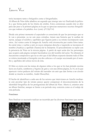 toria incorpore tanto a fotógrafos como a fotografiados.
Al álbum de Nino debe añadirse un segundo que emerge una vez finalizada la pelícu-
la y que forma parte de los títulos de crédito. estos comienzan cuando éste se abre
para dar paso a la primera página en la que se aprecian numerosos recortes fotográfi-
cos que rodean a la palabra Avec (con). (F13)(F14)
Desde este primer momento el espectador es consciente de que los personajes que se
le van a presentar, ya no son unos extraños, tienen una historia que le acaban de
narrar, aunque el nombre y apellidos que figuren junto a su retrato recompuesto sean
otros. Así vemos como la imagen de Amelie está circunscrita por cuatro fotos tama-
ño carné rotas y vueltas a unir en cuyos márgenes derecho e izquierdo se incorpora el
nombre (Audrey) y apellido (tautou) de la intérprete. el procedimiento se repite con
la presencia de Nino en la tercera página. A partir de aquí serán dos los personajes
que ocupen cada página siempre haciéndose eco del nombre del actor. No obstante el
mecanismo compositivo que no es otro que el del álbum expuesto durante todo el film
se reitera mostrando a Georgette con dos cabezas o el cuerpo seccionado por el nom-
bre y apellidos del celoso novio de ésta.
el libro se cierra con las tomas de algunos niños a los que se les han pintado encima
lazos en el pelo, sombreros y bigotes de gato y con una última página, la 14, en la que
aparecen varios pedazos del retrato del narrador sin unir que dan forma a un círculo
donde se inserta su nombre, André Dussollier.
el hecho de identificar a cada uno de los actores que intervienen en Amelie median-
te este peculiar tipo de retrato parece querer compensar el desconocimiento de la
identidad fotográfica de los protagonistas del álbum de Nino. Ahora sí, estamos ante
un álbum familiar, aunque se limite a un periodo muy concreto como es el rodaje de
esta película.
Funciones
Para finalizar es necesario realizar un recorrido por las diversas funciones que asume
62
Laberinto Visual
F13 F14
 