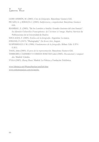 LeDo ANDiÓN, M. (2005). Cine de fotógrafos. barcelona: Gustavo Gili.
PiCAZo, G. y ribALtA J. (2003). Indiferencia y singularidad. barcelona: Gustavo
Gili.
riAMbAu, e. (2003). "De los Lumière a Amélie: Grandes ilusiones del cine francés".
En Identités Culturelles Francophones: de l´écriture à l´image. Huelva: servicio de
Publicaciones de la universidad de Huelva.
souLAGes, F. (2005). Estética de la fotografía. Argentina: La marca.
strAND, P. (1917). "Photography". en Seven Arts, August.
susPerreGui J. M. (1988). Fundamentos de la fotografía. bilbao: edit. u.P.v.-
e.H.u.
tAGG, John (2005). El peso de la representación. barcelona: Gustavo Gili.
torreiro, CAsiMiro Y CerDÁN JosetXo (eds) (2005). Documental y vanguar-
dia. Madrid: Cátedra.
vvAA (2007). Zhang Huan. Madrid: La Fábrica y Fundación telefónica.
www.labutaca.net/49sansebastian/amelie6.htm
www.rottentomatoes.com/m/amelie
66
Laberinto Visual
 