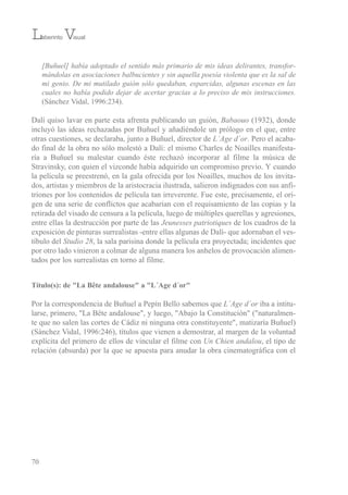 [Buñuel] había adoptado el sentido más primario de mis ideas delirantes, transfor-
mándolas en asociaciones balbucientes y sin aquella poesía violenta que es la sal de
mi genio. De mi mutilado guión sólo quedaban, esparcidas, algunas escenas en las
cuales no había podido dejar de acertar gracias a lo preciso de mis instrucciones.
(sánchez vidal, 1996:234).
Dalí quiso lavar en parte esta afrenta publicando un guión, Babaouo (1932), donde
incluyó las ideas rechazadas por buñuel y añadiéndole un prólogo en el que, entre
otras cuestiones, se declaraba, junto a buñuel, director de L´Age d´or. Pero el acaba-
do final de la obra no sólo molestó a Dalí: el mismo Charles de Noailles manifesta-
ría a buñuel su malestar cuando éste rechazó incorporar al filme la música de
stravinsky, con quien el vizconde había adquirido un compromiso previo. Y cuando
la película se preestrenó, en la gala ofrecida por los Noailles, muchos de los invita-
dos, artistas y miembros de la aristocracia ilustrada, salieron indignados con sus anfi-
triones por los contenidos de película tan irreverente. Fue este, precisamente, el ori-
gen de una serie de conflictos que acabarían con el requisamiento de las copias y la
retirada del visado de censura a la película, luego de múltiples querellas y agresiones,
entre ellas la destrucción por parte de las Jeunesses patriotiques de los cuadros de la
exposición de pinturas surrealistas -entre ellas algunas de Dalí- que adornaban el ves-
tíbulo del Studio 28, la sala parisina donde la película era proyectada; incidentes que
por otro lado vinieron a colmar de alguna manera los anhelos de provocación alimen-
tados por los surrealistas en torno al filme.
Título(s): de "La Bête andalouse" a "L´Age d´or"
Por la correspondencia de buñuel a Pepín bello sabemos que L´Age d´or iba a intitu-
larse, primero, "La bête andalouse", y luego, "Abajo la Constitución" ("naturalmen-
te que no salen las cortes de Cádiz ni ninguna otra constituyente", matizaría buñuel)
(sánchez vidal, 1996:246), títulos que vienen a demostrar, al margen de la voluntad
explícita del primero de ellos de vincular el filme con Un Chien andalou, el tipo de
relación (absurda) por la que se apuesta para anudar la obra cinematográfica con el
70
Laberinto Visual
 