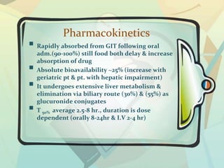 Pharmacokinetics
 Rapidly absorbed from GIT following oral
adm.(90-100%) still food both delay & increase
absorption of drug
 Absolute bioavailability ~25% (increase with
geriatric pt & pt. with hepatic impairment)
 It undergoes extensive liver metabolism &
elimination via biliary route (30%) & (55%) as
glucuronide conjugates
 T 50% average 2.5-8 hr., duration is dose
dependent (orally 8-24hr & I.V 2-4 hr)
 