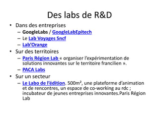Des labs de R&D
• Dans des entreprises
– GoogleLabs / GoogleLabEpitech
– Le Lab Voyages Sncf
– Lab’Orange
• Sur des territoires
– Paris Région Lab « organiser l’expérimentation de
solutions innovantes sur le territoire francilien ».
– PACA Labs
• Sur un secteur
– Le Labo de l’édition. 500m², une plateforme d’animation
et de rencontres, un espace de co-working au rdc ;
incubateur de jeunes entreprises innovantes.Paris Région
Lab
 