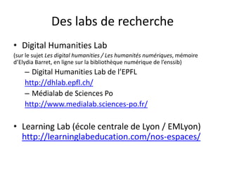 Des labs de recherche
• Digital Humanities Lab
(sur le sujet Les digital humanities / Les humanités numériques, mémoire
d’Elydia Barret, en ligne sur la bibliothèque numérique de l’enssib)
– Digital Humanities Lab de l’EPFL
http://dhlab.epfl.ch/
– Médialab de Sciences Po
http://www.medialab.sciences-po.fr/
• Learning Lab (école centrale de Lyon / EMLyon)
http://learninglabeducation.com/nos-espaces/
 