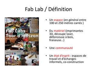 Fab Lab / Définition
• Un espace (en général entre
100 et 250 mètres carrés )
• Du matériel (imprimantes
3D, découpe laser,
défonceuse à bois,
fraiseuse…)
• Une communauté
• Un état d’esprit : espaces de
travail et d’échanges
informels, co-construction
 