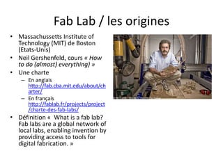 Fab Lab / les origines
• Massachussetts Institute of
Technology (MIT) de Boston
(Etats-Unis)
• Neil Gershenfeld, cours « How
to do (almost) everything) »
• Une charte
– En anglais
http://fab.cba.mit.edu/about/ch
arter/
– En français
http://fablab.fr/projects/project
/charte-des-fab-labs/
• Définition « What is a fab lab?
Fab labs are a global network of
local labs, enabling invention by
providing access to tools for
digital fabrication. »
 