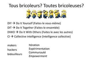Tous bricoleurs? Toutes bricoleuses?
DIY  Do It Yourself (Faites-le vous-même)
DIT  Do It Together (Faites-le ensemble)
DIWO  Do It With Others (Faites le avec les autres)
CI  Collective intelligence (Intelligence collective)
makers
hackers
bidouilleurs
Itération
Expérimentation
Communauté
Empowerment
 