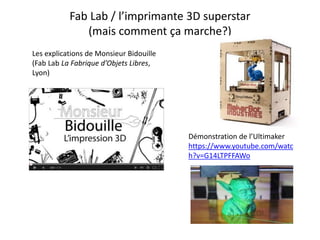 Fab Lab / l’imprimante 3D superstar
(mais comment ça marche?)
Les explications de Monsieur Bidouille
(Fab Lab La Fabrique d’Objets Libres,
Lyon)
Démonstration de l’Ultimaker
https://www.youtube.com/watc
h?v=G14LTPFFAWo
 