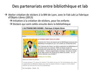 Des partenariats entre bibliothèque et lab
 Atelier création de stickers à la BM de Lyon, avec le Fab Lab La Fabrique
d’Objets Libres (2013)
Initiation à la création de stickers, pour les enfants
Stickers qui sont collés ensuite dans la bibliothèque
 