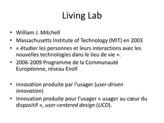 Living Lab
• William J. Mitchell
• Massachusetts Institute of Technology (MIT) en 2003
• « étudier les personnes et leurs interactions avec les
nouvelles technologies dans le lieu de vie ».
• 2006-2009 Programme de la Communauté
Européenne, réseau Enoll
• innovation produite par l’usager (user-driven
innovation)
• Innovation produite pour l’usager « usager au cœur du
dispositif », user-centered design (UCD).
 