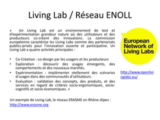 Living Lab / Réseau ENOLL
« Un Living Lab est un environnement de test et
d’expérimentation grandeur nature où des utilisateurs et des
producteurs co-créent des innovations. La commission
européenne caractérise les Living Labs comme des partenariats
publics-privés pour l’innovation ouverte et participative. Un
Living Lab a quatre activités principales :
• Co-Création : co-design par les usagers et les producteurs
• Exploration : découvrir des usages émergents, des
comportements et des nouveaux marchés.
• Expérimentation : implémenter réellement des scénarios
d’usages dans des communautés d’utilisateurs.
• Evaluation : validation des concepts, des produits, et des
services en regard de critères socio-ergonomiques, socio-
cognitifs et socio-économiques. »
Un exemple de Living Lab, le réseau ERASME en Rhône-Alpes :
http://www.erasme.org
http://www.openlivi
nglabs.eu/
 