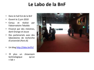 • Dans le hall Est de la BnF
• Ouvert le 2 juin 2010
• Conçu et réalisé par
l’observatoire Tebaldo
• Financé par des mécènes,
dont Orange et Jouve
• Des partenariats avec des
laboratoires de recherche
d’université (Paris 8)
• Un blog http://labo.bnf.fr/
•  plus un showroom
technologique qu’un
« lab »
Le Labo de la BnF
 