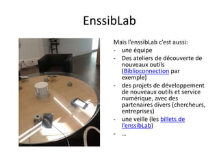EnssibLab
Mais l’enssibLab c’est aussi:
- une équipe
- Des ateliers de découverte de
nouveaux outils
(Biblioconnection par
exemple)
- des projets de développement
de nouveaux outils et service
numérique, avec des
partenaires divers (chercheurs,
entreprises)
- une veille (les billets de
l’enssibLab)
- …
 