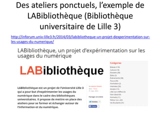 Des ateliers ponctuels, l’exemple de
LABibliothèque (Bibliothèque
universitaire de Lille 3)
http://inforum.univ-lille3.fr/2014/03/labibliotheque-un-projet-dexperimentation-sur-
les-usages-du-numerique/
 