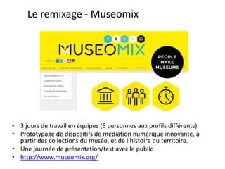 Le remixage - Museomix
• 3 jours de travail en équipes (6 personnes aux profils différents)
• Prototypage de dispositifs de médiation numérique innovante, à
partir des collections du musée, et de l’histoire du territoire.
• Une journée de présentation/test avec le public
• http://www.museomix.org/
 