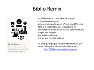 Biblio Remix
- Un événement « court » (beaucoup de
préparation en amont)
- Mélanger des participants d’horizons différents
- Réfléchir ensemble à des innovations en
bibliothèque, à partir du lieu, des collections, des
usages, des équipes…
- Restitution collective
- Evénement festif et ludique
- Un blog qui explique toute la démarche, et qui
invite à s’emparer de cette manifestation :
http://biblioremix.wordpress.com/
 