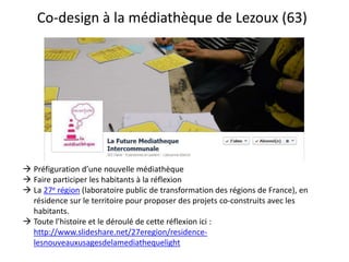 Co-design à la médiathèque de Lezoux (63)
 Préfiguration d’une nouvelle médiathèque
 Faire participer les habitants à la réflexion
 La 27e région (laboratoire public de transformation des régions de France), en
résidence sur le territoire pour proposer des projets co-construits avec les
habitants.
 Toute l’histoire et le déroulé de cette réflexion ici :
http://www.slideshare.net/27eregion/residence-
lesnouveauxusagesdelamediathequelight
 