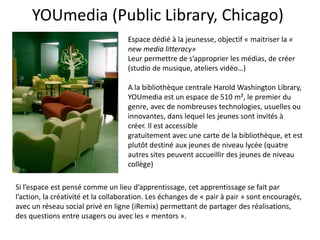 YOUmedia (Public Library, Chicago)
Espace dédié à la jeunesse, objectif « maitriser la «
new media litteracy»
Leur permettre de s’approprier les médias, de créer
(studio de musique, ateliers vidéo…)
A la bibliothèque centrale Harold Washington Library,
YOUmedia est un espace de 510 m², le premier du
genre, avec de nombreuses technologies, usuelles ou
innovantes, dans lequel les jeunes sont invités à
créer. Il est accessible
gratuitement avec une carte de la bibliothèque, et est
plutôt destiné aux jeunes de niveau lycée (quatre
autres sites peuvent accueillir des jeunes de niveau
collège)
Si l’espace est pensé comme un lieu d’apprentissage, cet apprentissage se fait par
l’action, la créativité et la collaboration. Les échanges de « pair à pair » sont encouragés,
avec un réseau social privé en ligne (iRemix) permettant de partager des réalisations,
des questions entre usagers ou avec les « mentors ».
 