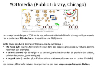 YOUmedia (Public Library, Chicago)
La conception de l’espace YOUmedia répond aux résultats de l’étude ethnographique menée
par le professeur Mizuko Ito sur les pratiques de 700 jeunes.
Cette étude conduit à distinguer trois usages du numérique :
• «to hang-out» (trainer, faire du lien social dans des espaces physiques ou virtuels, comme
Facebook par exemple),
• « to mess around» (« dé-ranger » ou bricoler, par exemple au fait de produire des vidéos,
publier des photos, jouer en ligne)
• « to geek out» (chercher plus d’informations et de compétences sur un centre d’intérêt).
•
Les espaces YOUmedia doivent donc permettre ces trois usages dans des zones dédiées.
 