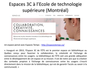 Espaces 3C à l’Ecole de technologie
supérieure (Montréal)
Un espace pensé avec Espaces Temps : http://espacestemps.ca/
« Inauguré en 2013, l'Espace 3C de l'ÉTS est le premier espace en bibliothèque au
Québec conçu pour favoriser la collaboration, la créativité et l'échange de
connaissances entre les usagers. La bibliothèque de l’ÉTS voit une grande adéquation
entre le développement de cet espace et sa mission. Il est de notre avis que la création
des contextes propices à l’échange de connaissances entre les usagers s’inscrit
directement dans la mission de la bibliothèque, qui est de garantir l’accès au savoir à la
communauté. »
 