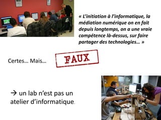 Certes… Mais…
« L’initiation à l’informatique, la
médiation numérique on en fait
depuis longtemps, on a une vraie
compétence là-dessus, sur faire
partager des technologies… »
 un lab n’est pas un
atelier d’informatique.
 