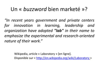 Un « buzzword bien marketé »?
“In recent years government and private centers
for innovation in learning, leadership and
organization have adopted "lab" in their name to
emphasize the experimental and research-oriented
nature of their work.”
Wikipedia, article « Laboratory » [en ligne].
Disponible sur < http://en.wikipedia.org/wiki/Laboratory >
 