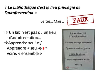 Certes… Mais…
« La bibliothèque c’est le lieu privilégié de
l’autoformation »
Un lab n’est pas qu’un lieu
d’autoformation…
Apprendre seul-e /
Apprendre « seul-e-s »
voire, « ensemble »
 