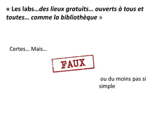 Certes… Mais…
« Les labs…des lieux gratuits… ouverts à tous et
toutes… comme la bibliothèque »
ou du moins pas si
simple
 