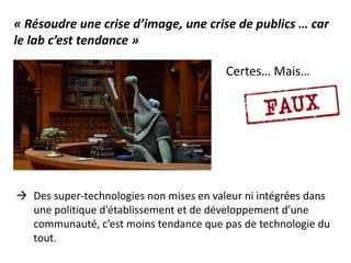 Certes… Mais…
« Résoudre une crise d’image, une crise de publics … car
le lab c’est tendance »
 Des super-technologies non mises en valeur ni intégrées dans
une politique d’établissement et de développement d’une
communauté, c’est moins tendance que pas de technologie du
tout.
 