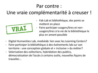 Par contre :
Une vraie complémentarité à creuser !
- Fab Lab et bibliothèque, des ponts se
mettent en place
- Faire participer usagers/ères et non-
usagers/ères à la vie de la bibliothèque le
plus en amont possible
- Digital Humanities Lab, medialab: lien avec les Learning Centers?
- Faire participer la bibliothèque à des événements lab sur son
territoire : une conception globale et « inclusive » du métier?
- Valorisation des collections, hybridation des publics,
démocratisation de l’accès à certains outils, nouvelles façons de
travailler…
 