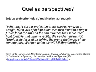 Quelles perspectives?
Enjeux professionnels : L’imagination au pouvoir.
“What might kill our profession is not ebooks, Amazon or
Google, but a lack of imagination. We must envision a bright
future for librarians and the communities they serve, then
fight to make that vision a reality. We need a new activist
librarianship focused on solving the grand challenges of our
communities. Without action we will kill librarianship. »
David Lankes, professeur (New Librarianship), doyen à la School of Information Studies
de l’université de Syracuse, Information Institute of Syracuse (IIS)
< http://quartz.syr.edu/rdlankes/Presentations/2011/KillLib.htm >
 