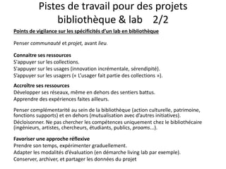 Pistes de travail pour des projets
bibliothèque & lab 2/2
Points de vigilance sur les spécificités d’un lab en bibliothèque
Penser communauté et projet, avant lieu.
Connaitre ses ressources
S'appuyer sur les collections.
S'appuyer sur les usages (innovation incrémentale, sérendipité).
S’appuyer sur les usagers (« L’usager fait partie des collections »).
Accroître ses ressources
Développer ses réseaux, même en dehors des sentiers battus.
Apprendre des expériences faites ailleurs.
Penser complémentarité au sein de la bibliothèque (action culturelle, patrimoine,
fonctions supports) et en dehors (mutualisation avec d’autres initiatives).
Décloisonner. Ne pas chercher les compétences uniquement chez le bibliothécaire
(ingénieurs, artistes, chercheurs, étudiants, publics, proams...).
Favoriser une approche réflexive
Prendre son temps, expérimenter graduellement.
Adapter les modalités d’évaluation (en démarche living lab par exemple).
Conserver, archiver, et partager les données du projet
 