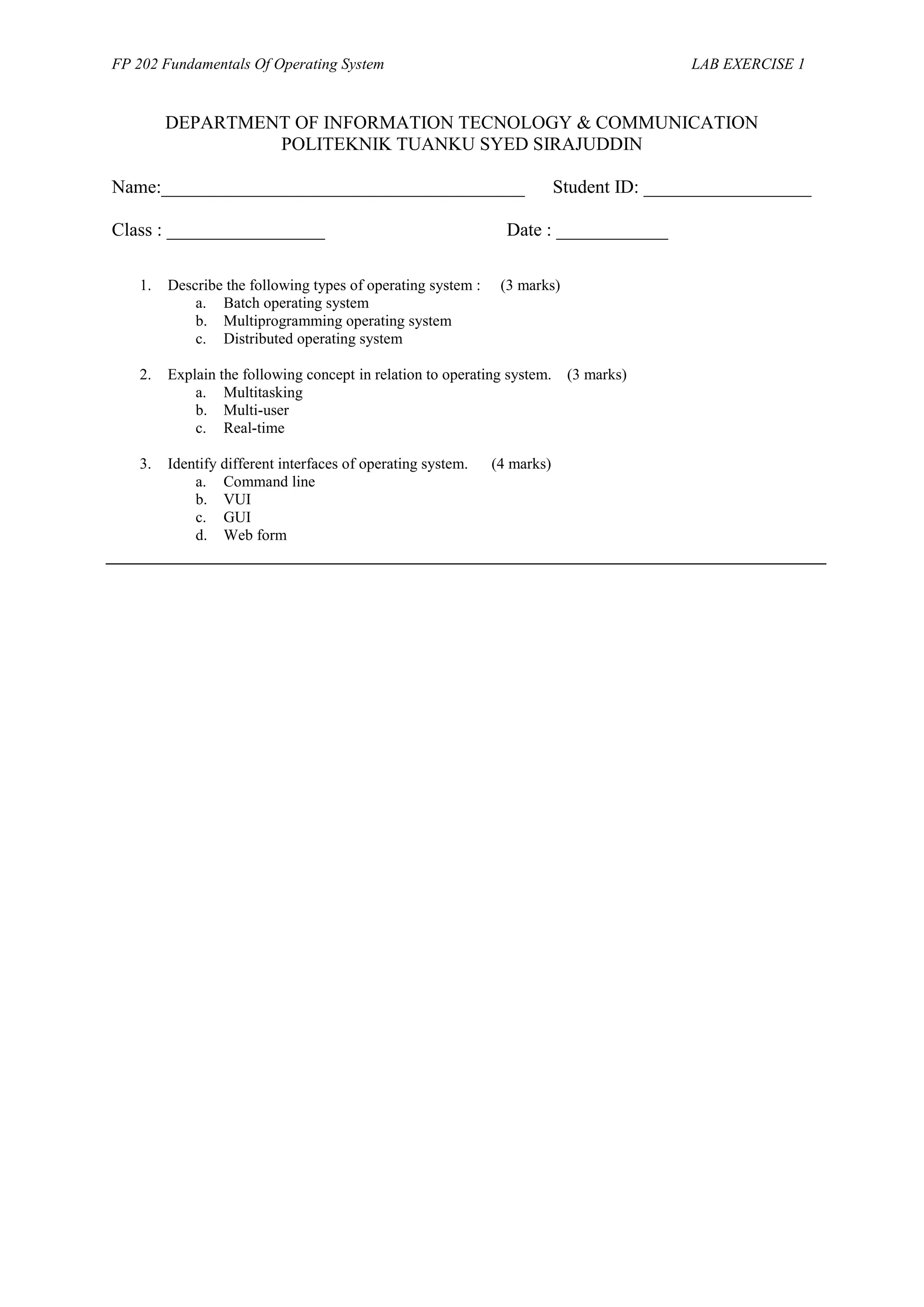 FP 202 Fundamentals Of Operating System LAB EXERCISE 1
DEPARTMENT OF INFORMATION TECNOLOGY & COMMUNICATION
POLITEKNIK TUANKU SYED SIRAJUDDIN
Name:_______________________________________ Student ID: __________________
Class : _________________ Date : ____________
1. Describe the following types of operating system : (3 marks)
a. Batch operating system
b. Multiprogramming operating system
c. Distributed operating system
2. Explain the following concept in relation to operating system. (3 marks)
a. Multitasking
b. Multi-user
c. Real-time
3. Identify different interfaces of operating system. (4 marks)
a. Command line
b. VUI
c. GUI
d. Web form