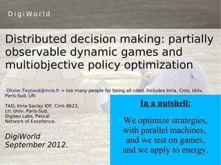 DigiWorld



Distributed decision making: partially
observable dynamic games and
multiobjective policy optimization

 Olivier.Teytaud@inria.fr + too many people for being all cited. Includes Inria, Cnrs, Univ.
Paris-Sud, LRI

TAO, Inria-Saclay IDF, Cnrs 8623,                             In a nutshell:
Lri, Univ. Paris-Sud,
Digiteo Labs, Pascal
Network of Excellence.                                We optimize strategies,
                                                      with parallel machines,
DigiWorld
                                                       and we test on games,
September 2012.
                                                      and we apply to energy.
 