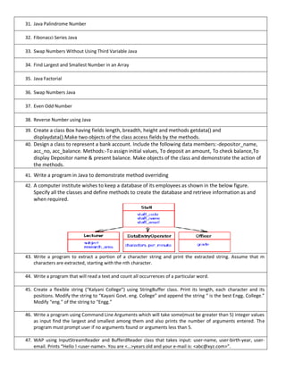 31. Java Palindrome Number
32. Fibonacci Series Java
33. Swap Numbers Without Using Third Variable Java
34. Find Largest and Smallest Number in an Array
35. Java Factorial
36. Swap Numbers Java
37. Even Odd Number
38. Reverse Number using Java
39. Create a class Box having fields length, breadth, height and methods getdata() and
displaydata().Make two objects of the class access fields by the methods.
40. Design a class to represent a bank account. Include the following data members:-depositor_name,
acc_no, acc_balance. Methods:-To assign initial values, To deposit an amount, To check balance,To
display Depositor name & present balance. Make objects of the class and demonstrate the action of
the methods.
41. Write a program in Java to demonstrate method overriding
42. A computer institute wishes to keep a database of its employees as shown in the below figure.
Specify all the classes and define methods to create the database and retrieve information as and
when required.
43. Write a program to extract a portion of a character string and print the extracted string. Assume that m
characters are extracted, starting with the nth character.
44. Write a program that will read a text and count all occurrences of a particular word.
45. Create a flexible string (“Kalyani College”) using StringBuffer class. Print its length, each character and its
positions. Modify the string to “Kayani Govt. eng. College” and append the string “ is the best Engg. College.”
Modify “eng.” of the string to “Engg.”
46. Write a program using Command Line Arguments which will take some(must be greater than 5) integer values
as input find the largest and smallest among them and also prints the number of arguments entered. The
program must prompt user if no arguments found or arguments less than 5.
47. WAP using InputStreamReader and BufferdReader class that takes input: user-name, user-birth-year, user-
email. Prints “Hello ! <user-name>. You are <…>years old and your e-mail is: <abc@xyz.com>”.
 