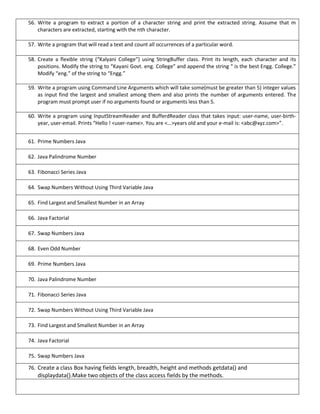 56. Write a program to extract a portion of a character string and print the extracted string. Assume that m
characters are extracted, starting with the nth character.
57. Write a program that will read a text and count all occurrences of a particular word.
58. Create a flexible string (“Kalyani College”) using StringBuffer class. Print its length, each character and its
positions. Modify the string to “Kayani Govt. eng. College” and append the string “ is the best Engg. College.”
Modify “eng.” of the string to “Engg.”
59. Write a program using Command Line Arguments which will take some(must be greater than 5) integer values
as input find the largest and smallest among them and also prints the number of arguments entered. The
program must prompt user if no arguments found or arguments less than 5.
60. Write a program using InputStreamReader and BufferdReader class that takes input: user-name, user-birth-
year, user-email. Prints “Hello ! <user-name>. You are <…>years old and your e-mail is: <abc@xyz.com>”.
61. Prime Numbers Java
62. Java Palindrome Number
63. Fibonacci Series Java
64. Swap Numbers Without Using Third Variable Java
65. Find Largest and Smallest Number in an Array
66. Java Factorial
67. Swap Numbers Java
68. Even Odd Number
69. Prime Numbers Java
70. Java Palindrome Number
71. Fibonacci Series Java
72. Swap Numbers Without Using Third Variable Java
73. Find Largest and Smallest Number in an Array
74. Java Factorial
75. Swap Numbers Java
76. Create a class Box having fields length, breadth, height and methods getdata() and
displaydata().Make two objects of the class access fields by the methods.
 