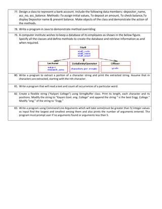 77. Design a class to represent a bank account. Include the following data members:-depositor_name,
acc_no, acc_balance. Methods:-To assign initial values, To deposit an amount, To check balance,To
display Depositor name & present balance. Make objects of the class and demonstrate the action of
the methods.
78. Write a program in Java to demonstrate method overriding
79. A computer institute wishes to keep a database of its employees as shown in the below figure.
Specify all the classes and define methods to create the database and retrieve information as and
when required.
80. Write a program to extract a portion of a character string and print the extracted string. Assume that m
characters are extracted, starting with the nth character.
81. Write a program that will read a text and count all occurrences of a particular word.
82. Create a flexible string (“Kalyani College”) using StringBuffer class. Print its length, each character and its
positions. Modify the string to “Kayani Govt. eng. College” and append the string “ is the best Engg. College.”
Modify “eng.” of the string to “Engg.”
83. Write a program using Command Line Arguments which will take some(must be greater than 5) integer values
as input find the largest and smallest among them and also prints the number of arguments entered. The
program must prompt user if no arguments found or arguments less than 5.
 