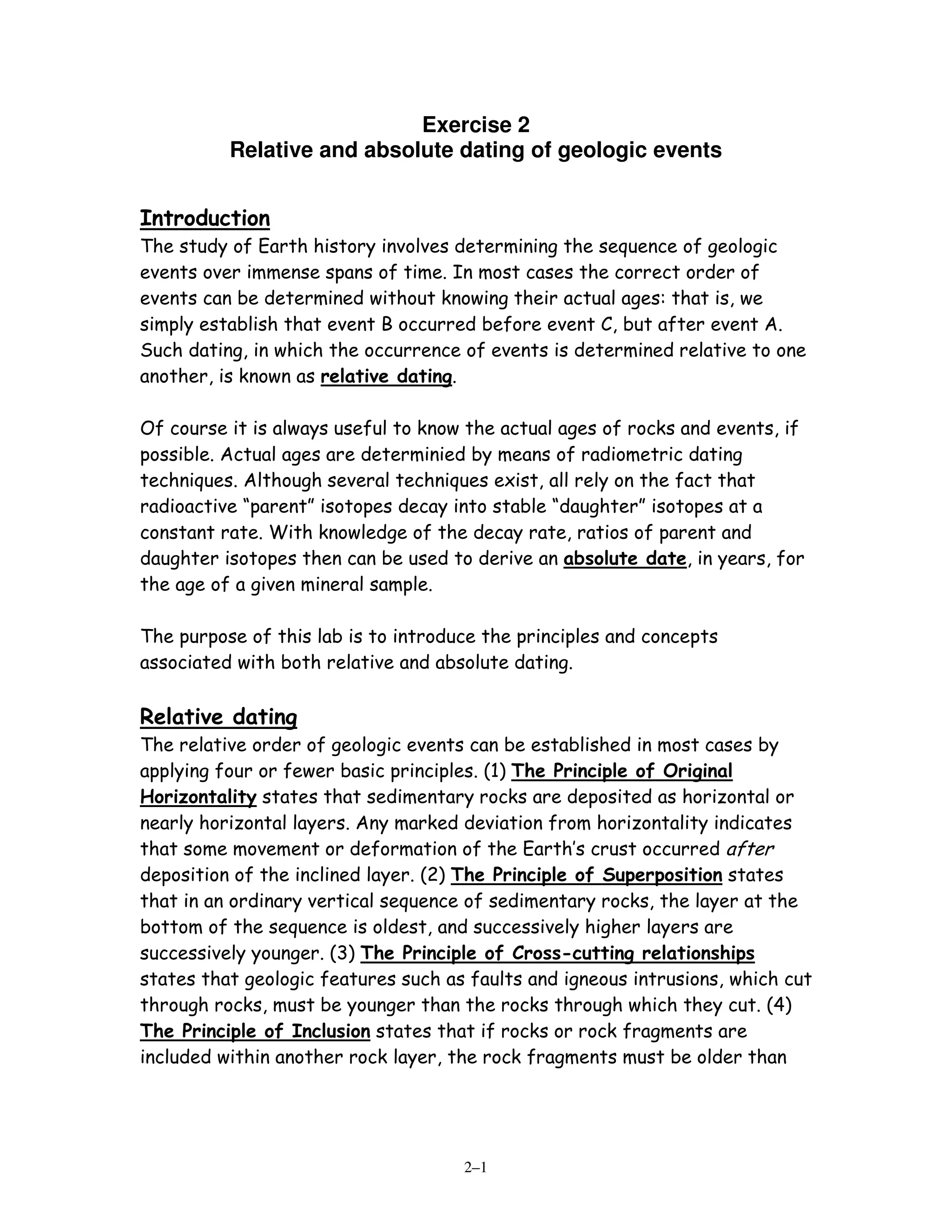Exercise 2
          Relative and absolute dating of geologic events


Introduction
The study of Earth history involves determining the sequence of geologic
events over immense spans of time. In most cases the correct order of
events can be determined without knowing their actual ages: that is, we
simply establish that event B occurred before event C, but after event A.
Such dating, in which the occurrence of events is determined relative to one
another, is known as relative dating.

Of course it is always useful to know the actual ages of rocks and events, if
possible. Actual ages are determinied by means of radiometric dating
techniques. Although several techniques exist, all rely on the fact that
radioactive “parent” isotopes decay into stable “daughter” isotopes at a
constant rate. With knowledge of the decay rate, ratios of parent and
daughter isotopes then can be used to derive an absolute date, in years, for
the age of a given mineral sample.

The purpose of this lab is to introduce the principles and concepts
associated with both relative and absolute dating.

Relative dating
The relative order of geologic events can be established in most cases by
applying four or fewer basic principles. (1) The Principle of Original
Horizontality states that sedimentary rocks are deposited as horizontal or
nearly horizontal layers. Any marked deviation from horizontality indicates
that some movement or deformation of the Earth’s crust occurred after
deposition of the inclined layer. (2) The Principle of Superposition states
that in an ordinary vertical sequence of sedimentary rocks, the layer at the
bottom of the sequence is oldest, and successively higher layers are
successively younger. (3) The Principle of Cross-cutting relationships
states that geologic features such as faults and igneous intrusions, which cut
through rocks, must be younger than the rocks through which they cut. (4)
The Principle of Inclusion states that if rocks or rock fragments are
included within another rock layer, the rock fragments must be older than




                                     2–1
 
