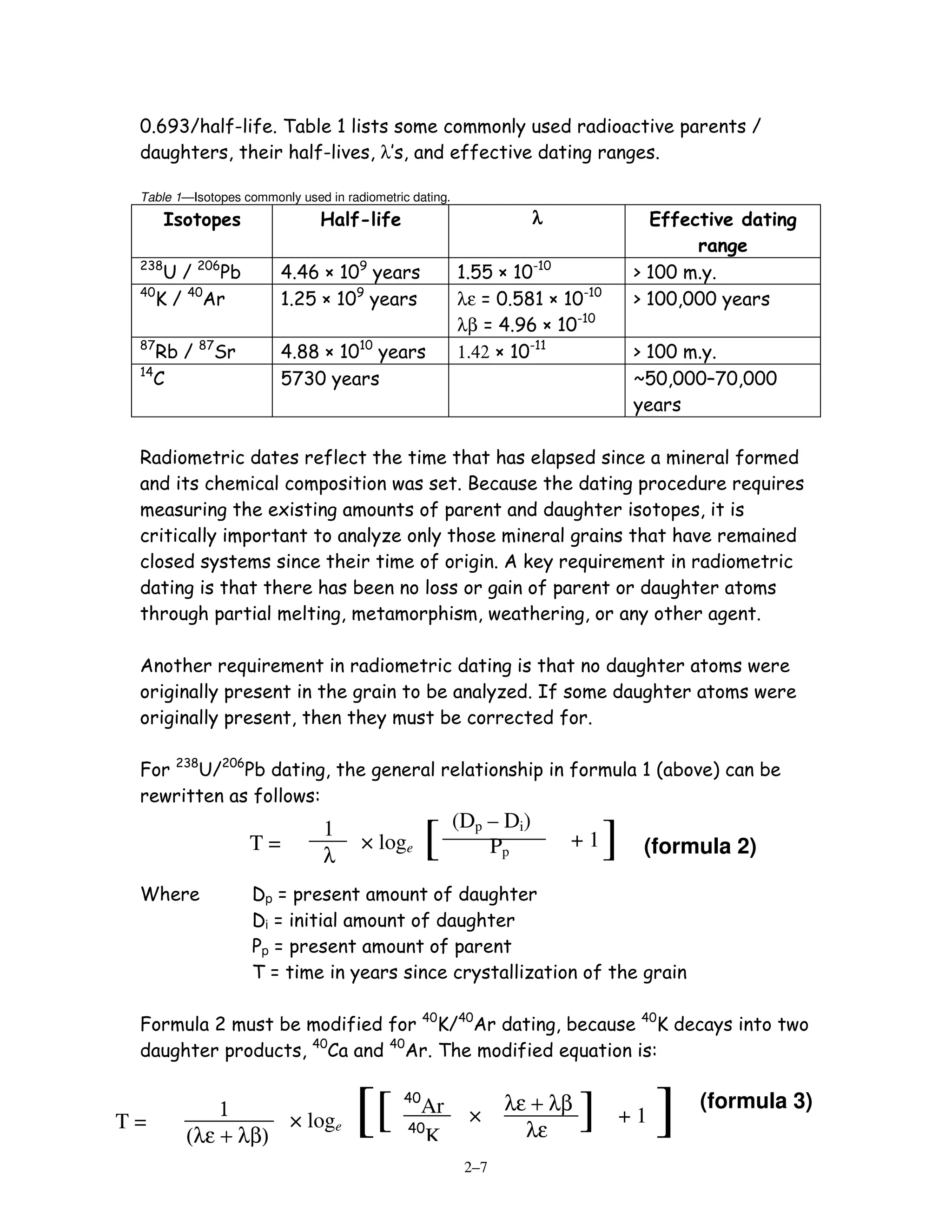 0.693/half-life. Table 1 lists some commonly used radioactive parents /
 daughters, their half-lives, λ’s, and effective dating ranges.

 Table 1—Isotopes commonly used in radiometric dating.
       Isotopes                Half-life                             λ               Effective dating
                                                                                          range
 238
     U / 206Pb           4.46 × 109 years                1.55 × 10-10              > 100 m.y.
 40
    K / 40Ar             1.25 × 109 years                λε = 0.581 × 10-10        > 100,000 years
                                                         λβ = 4.96 × 10-10
 87
    Rb / 87Sr            4.88 × 1010 years               1.42 × 10-11              > 100 m.y.
 14
    C                    5730 years                                                ~50,000–70,000
                                                                                   years

 Radiometric dates reflect the time that has elapsed since a mineral formed
 and its chemical composition was set. Because the dating procedure requires
 measuring the existing amounts of parent and daughter isotopes, it is
 critically important to analyze only those mineral grains that have remained
 closed systems since their time of origin. A key requirement in radiometric
 dating is that there has been no loss or gain of parent or daughter atoms
 through partial melting, metamorphism, weathering, or any other agent.

 Another requirement in radiometric dating is that no daughter atoms were
 originally present in the grain to be analyzed. If some daughter atoms were
 originally present, then they must be corrected for.

 For 238U/206Pb dating, the general relationship in formula 1 (above) can be
 rewritten as follows:
                                                         (Dp – Di)
                   T=
                                1
                                λ
                                      × loge       [         Pp          +1   ]     (formula 2)

 Where              Dp = present amount of daughter
                    Di = initial amount of daughter
                    Pp = present amount of parent
                    T = time in years since crystallization of the grain

 Formula 2 must be modified for 40K/40Ar dating, because 40K decays into two
 daughter products, 40Ca and 40Ar. The modified equation is:


T=
             1
         (λε + λβ)
                   × loge            [[       40

                                              40
                                                Ar
                                                 K
                                                          ×
                                                                λε + λβ
                                                                  λε
                                                                          ]       +1   ]   (formula 3)

                                                          2–7
 