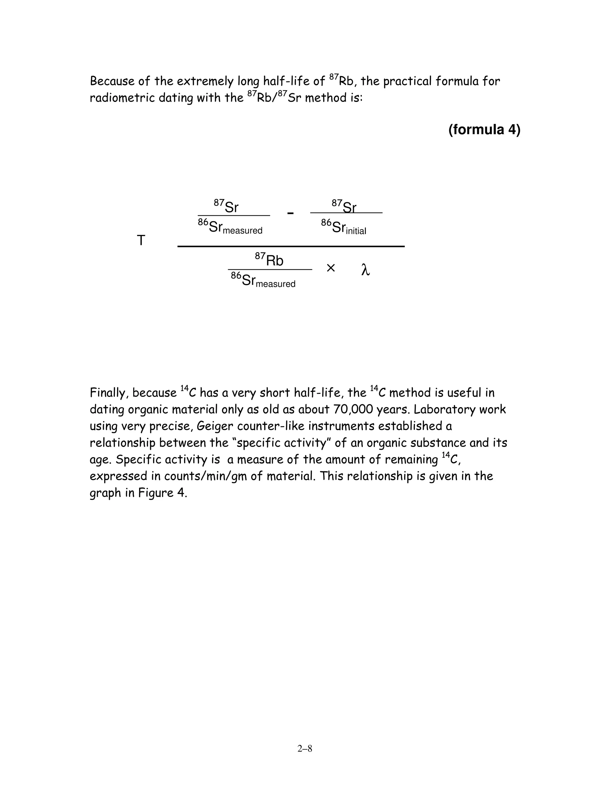 Because of the extremely long half-life of 87Rb, the practical formula for
radiometric dating with the 87Rb/87Sr method is:

                                                                         (formula 4)




                        87                               87
                             Sr               -               Sr
                   86                                   86
                        Srmeasured                           Srinitial
        T
        =                           87
                                         Rb
                             86
                                                         ×          λ
                                  Srmeasured




Finally, because 14C has a very short half-life, the 14C method is useful in
dating organic material only as old as about 70,000 years. Laboratory work
using very precise, Geiger counter-like instruments established a
relationship between the “specific activity” of an organic substance and its
age. Specific activity is a measure of the amount of remaining 14C,
expressed in counts/min/gm of material. This relationship is given in the
graph in Figure 4.




                                                  2–8
 