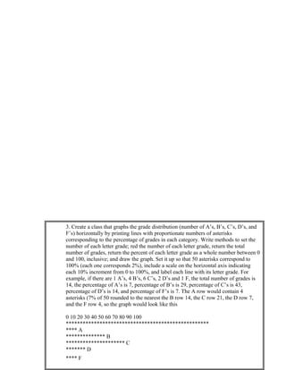 3. Create a class that graphs the grade distribution (number of A’s, B’s, C’s, D’s, and
F’s) horizontally by printing lines with proportionate numbers of asterisks
corresponding to the percentage of grades in each category. Write methods to set the
number of each letter grade; red the number of each letter grade, return the total
number of grades, return the percent of each letter grade as a whole number between 0
and 100, inclusive; and draw the graph. Set it up so that 50 asterisks correspond to
100% (each one corresponds 2%), include a scale on the horizontal axis indicating
each 10% increment from 0 to 100%, and label each line with its letter grade. For
example, if there are 1 A’s, 4 B’s, 6 C’s, 2 D’s and 1 F, the total number of grades is
14, the percentage of A’s is 7, percentage of B’s is 29, percentage of C’s is 43,
percentage of D’s is 14, and percentage of F’s is 7. The A row would contain 4
asterisks (7% of 50 rounded to the nearest the B row 14, the C row 21, the D row 7,
and the F row 4, so the graph would look like this
0 10 20 30 40 50 60 70 80 90 100
***************************************************
**** A
************** B
********************* C
******* D
**** F
 